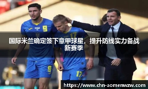 国际米兰确定签下意甲球星，提升防线实力备战新赛季